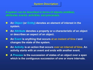  An Object (or Entity) denotes an element of interest in the
system.
 An Attribute denotes a property or a characteristic of an object
or describes an aspect of an object.
 An Event is anything that occurs at an instant of time t and
changes the state of the system.
 An Activity is an action that occurs over an interval of time. An
activity starts with an event and ends with another event.
 A Process is the succession of states of an object over a span
which is the contiguous succession of one or more intervals.
A system can be described in terms of objects (entities),
attributes, events, activities, and processes.
System Description
 
