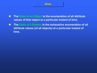  The State of an Object is the enumeration of all attribute
values of that object at a particular instant of time.
 The State of a System is the exhaustive enumeration of all
attribute values (of all objects) at a particular instant of
time.
State
 