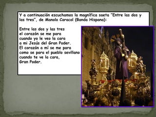 Y a continuación escuchamos la magnífica saeta ”Entre las dos y
las tres”, de Manolo Caracol (Banda Hispana):

Entre las dos y las tres
el corazón se me para
cuando yo le veo la cara
a mi Jesús del Gran Poder.
El corazón a mí se me para
como se para el pueblo sevillano
cuando te ve la cara,
Gran Poder.
 