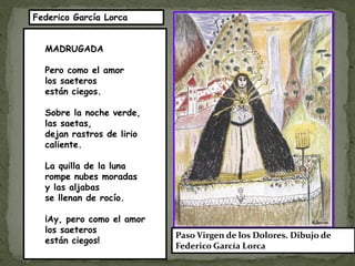 Federico García Lorca


  MADRUGADA

  Pero como el amor
  los saeteros
  están ciegos.

  Sobre la noche verde,
  las saetas,
  dejan rastros de lirio
  caliente.

  La quilla de la luna
  rompe nubes moradas
  y las aljabas
  se llenan de rocío.

  ¡Ay, pero como el amor
  los saeteros
                           Paso Virgen de los Dolores. Dibujo de
  están ciegos!
                           Federico García Lorca
 