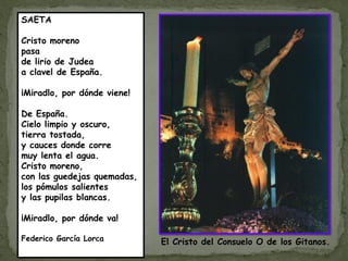 SAETA

Cristo moreno
pasa
de lirio de Judea
a clavel de España.

¡Miradlo, por dónde viene!

De España.
Cielo limpio y oscuro,
tierra tostada,
y cauces donde corre
muy lenta el agua.
Cristo moreno,
con las guedejas quemadas,
los pómulos salientes
y las pupilas blancas.

¡Miradlo, por dónde va!

Federico García Lorca        El Cristo del Consuelo O de los Gitanos.
 