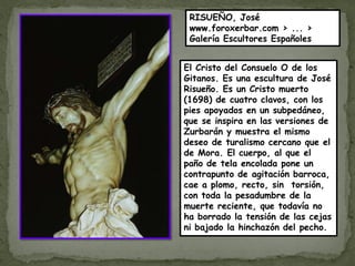RISUEÑO, José
 www.foroxerbar.com › ... ›
 Galería Escultores Españoles


El Cristo del Consuelo O de los
Gitanos. Es una escultura de José
Risueño. Es un Cristo muerto
(1698) de cuatro clavos, con los
pies apoyados en un subpedáneo,
que se inspira en las versiones de
Zurbarán y muestra el mismo
deseo de turalismo cercano que el
de Mora. El cuerpo, al que el
paño de tela encolada pone un
contrapunto de agitación barroca,
cae a plomo, recto, sin torsión,
con toda la pesadumbre de la
muerte reciente, que todavía no
ha borrado la tensión de las cejas
ni bajado la hinchazón del pecho.
 