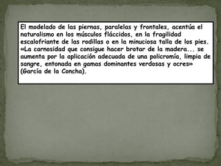 El modelado de las piernas, paralelas y frontales, acentúa el
naturalismo en los músculos fláccidos, en la fragilidad
escalofriante de las rodillas o en la minuciosa talla de los pies.
«La carnosidad que consigue hacer brotar de la madera... se
aumenta por la aplicación adecuada de una policromía, limpia de
sangre, entonada en gamas dominantes verdosas y ocres»
(García de la Concha).
 
