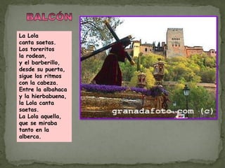 La Lola
canta saetas.
Los toreritos
la rodean,
y el barberillo,
desde su puerta,
sigue los ritmos
con la cabeza.
Entre la albahaca
y la hierbabuena,
la Lola canta
saetas.
La Lola aquella,
que se miraba
tanto en la
alberca.
 