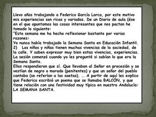 Llevo años trabajando a Federico García Lorca, por este motivo
mis experiencias son ricas y variadas. De un Diario de aula (ése
en el que apuntamos las cosas interesantes que nos pactan he
tomado lo siguiente:
“Esta semana me ha hecho reflexionar bastante por varias
razones:
Yo nunca había trabajado la Semana Santa en Educación Infantil.
2) Los niños y niñas tienen muchas vivencias de la sociedad, de
la calle. Y saben expresar muy bien estas vivencias, experiencias.
La sesión comenzó cuando yo les pregunté si sabían lo que era la
Semana Santa.
Ellos respondieron que sí. Que llevaban al Señor en procesión y se
vestían de negro o morado (penitentes) y que un señor del pueblo
cantaba (se referían a las saetas). .. A partir de aquí les explico
que Federico escribió un poema que se llamaba BALCÓN, y que
tiene relación con una festividad muy típica en nuestra Andalucía:
LA SEMANA SANTA.
 