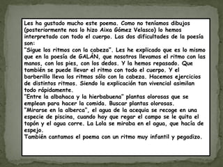 Les ha gustado mucho este poema. Como no teníamos dibujos
(posteriormente nos lo hizo Aixa Gómez Velasco) lo hemos
interpretado con todo el cuerpo. Las dos dificultades de la poesía
son:
“Sigue los ritmos con la cabeza”. Les he explicado que es lo mismo
que en la poesía de GALÁN, que nosotros llevamos el ritmo con las
manos, con los pies, con los dedos. Y la hemos repasado. Que
también se puede llevar el ritmo con todo el cuerpo. Y el
barberillo lleva los ritmos sólo con la cabeza. Hacemos ejercicios
de distintos ritmos. Siendo la explicación tan vivencial asimilan
todo rápidamente.
“Entre la albahaca y la hierbabuena” plantas olorosas que se
emplean para hacer la comida. Buscar plantas olorosas.
“Mirarse en la alberca”, el agua de la acequia se recoge en una
especie de piscina, cuando hay que regar el campo se le quita el
tapón y el agua corre. La Lola se miraba en el agua, que hacía de
espejo.
También cantamos el poema con un ritmo muy infantil y pegadizo.
 
