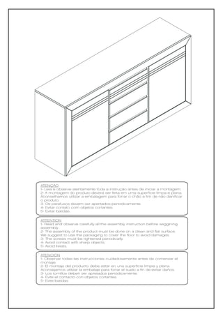 ATENÇÃO
1- Leia e observe atentamente toda a instrução antes de iniciar a montagem.
2- A montagem do produto deverá ser feita em uma superfície limpa e plana.
Aconselhamos utilizar a embalagem para forrar o chão a fim de não danificar
o produto.
3- Os parafusos devem ser apertados periodicamente.
4- Evitar contato com objetos cortantes.
5- Evitar batidas.

ATTENTION
1- Read and observe carefully all the assembly instruction before seggining
assembly.
2- The assembly of the product must be done on a clean and flat surface.
We suggest to use the packaging to cover the floor to avoid damages.
3- The screws must be tightened periodically.
4- Avoid contact with sharp objects.
5- Avoid beats.

ATENCIÓN
1- Observar todas las instrucciones cuidadosamente antes de comenzar el
montaje.
2- El montaje del producto debe estar en una superficie limpia y plana.
Aconsejamos utilizar la embalaje para forrar el suelo a fin de evitar daños.
3- Los tornillos deben ser apretados periódicamente.
4- Evite el contacto con objetos cortantes.
5- Evite batidas
 