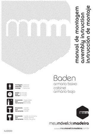 instrucción de montaje
                                                       manual de montagem
                                                       assembly instruction
                                            Baden
           montagem 2 pessoas               armario baixo
           assembly 2 persons
           montaje  2 personas              cabinet
           tempo 40 minutos                 armário bajo
           time 40 minutes
           tiempo 40 minutos


           ferramenta chave philips
           tool        philips key
           herramienta llave philips


           ferramenta martelo
           tool        hammer
           herramienta martillo


           ferramenta martelo de borracha
           tool        rubber hammer
           herramienta martilho de goma




Au000000
 
