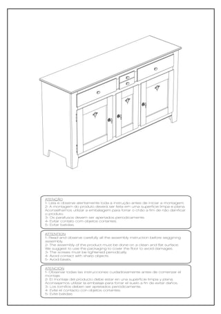 ATENÇÃO
1- Leia e observe atentamente toda a instrução antes de iniciar a montagem.
2- A montagem do produto deverá ser feita em uma superfície limpa e plana.
Aconselhamos utilizar a embalagem para forrar o chão a fim de não danificar
o produto.
3- Os parafusos devem ser apertados periodicamente.
4- Evitar contato com objetos cortantes.
5- Evitar batidas.

ATTENTION
1- Read and observe carefully all the assembly instruction before seggining
assembly.
2- The assembly of the product must be done on a clean and flat surface.
We suggest to use the packaging to cover the floor to avoid damages.
3- The screws must be tightened periodically.
4- Avoid contact with sharp objects.
5- Avoid beats.

ATENCIÓN
1- Observar todas las instrucciones cuidadosamente antes de comenzar el
montaje.
2- El montaje del producto debe estar en una superficie limpia y plana.
Aconsejamos utilizar la embalaje para forrar el suelo a fin de evitar daños.
3- Los tornillos deben ser apretados periódicamente.
4- Evite el contacto con objetos cortantes.
5- Evite batidas
 