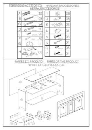 FERRAGENS/ACESSÓRIOS HARDWARE/ACCESSORIES
             HERRAJE/ACCESORIOS
           A                          Ø8x30
                                              35                  I                   06
           B                       Ø3,5x35
                                              03                  J                   06
           C                       Ø3,5x30
                                              24                  K                   03
           D                        Ø4,5x40   14                  L                   04
           E                        Ø3,0x16   22
                                                                  M                   03
           F                       10x10      39                            M4 x 25



           G                                  11                  N                   01
                                                                  O         Ø3,0x12   06
           H                                  03                  P         M4 x 16   01

      PARTES DO PRODUTO    PARTS OF THE PRODUCT
              PARTES DE LOS PRODUCTOS


                                                   01


                                                                       06
           07
                                       04
                                                        06
                                                                             03
                                      06            05




                                                        09
               02
                                                                                           08




                                              16                  11

      13                      11
                                                             15
                                              11                       14
                    12

 11                      10         2X
 