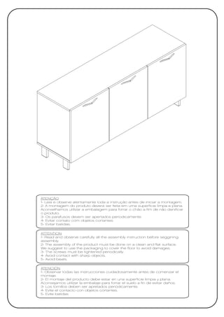 ATENÇÃO
1- Leia e observe atentamente toda a instrução antes de iniciar a montagem.
2- A montagem do produto deverá ser feita em uma superfície limpa e plana.
Aconselhamos utilizar a embalagem para forrar o chão a fim de não danificar
o produto.
3- Os parafusos devem ser apertados periodicamente.
4- Evitar contato com objetos cortantes.
5- Evitar batidas.

ATTENTION
1- Read and observe carefully all the assembly instruction before seggining
assembly.
2- The assembly of the product must be done on a clean and flat surface.
We suggest to use the packaging to cover the floor to avoid damages.
3- The screws must be tightened periodically.
4- Avoid contact with sharp objects.
5- Avoid beats.

ATENCIÓN
1- Observar todas las instrucciones cuidadosamente antes de comenzar el
montaje.
2- El montaje del producto debe estar en una superficie limpia y plana.
Aconsejamos utilizar la embalaje para forrar el suelo a fin de evitar daños.
3- Los tornillos deben ser apretados periódicamente.
4- Evite el contacto con objetos cortantes.
5- Evite batidas
 