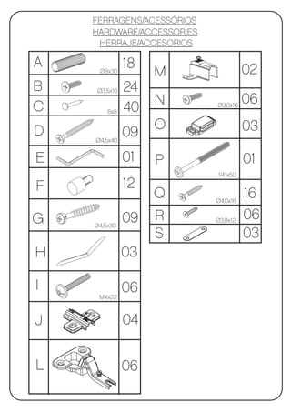FERRAGENS/ACESSÓRIOS
    HARDWARE/ACCESSORIES
     HERRAJE/ACCESORIOS

A             18                      02
     Ø8x30         M
B   Ø3,5x16   24
                   N                  06
C       8x8   40           Ø3,0x16



D                  O                  03
    Ø4,5x40
              09
E             01   P                  01
                           1/4’’x50

F             12
                   Q       Ø4,0x16
                                      16
G             09   R       Ø3,0x12
                                      06
    Ø4,5x30
                   S                  03
H             03

I             06
     M4x22



J             04


L             06
 