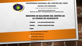 UNIVERSIDAD NACIONAL DEL CENTRO DEL PERÚ
ESCUELA DE POSGRADO
Unidad de Posgrado de la Facultad de Arquitectura
MAESTRIA EN CONSTRUCCION
MENCION: GESTION Y ORGANIZACIÓN DE LA CONSTRUCCIÓN
HUANCAYO – PERÚ
2015
CATEDRÁTICO : Dr. Arq. ADOLFO GUSTAVO CONCHA FLORES
ASIGNATURA : HISTORIA DE LA ARQUITECTURA PERUANA
ALUMNOS :
 BACH/ ARQ. BARZOLA CAPCHA , Elizabeth Beatriz
 BACH/ ARQ. CCORAHUAMAN, Nadia
 ARQ.PILLPE MORALES , Ángel Gabriel
 ARQ. RAMOS ROSALES, RaúlDemetrio
 ARQ.SOTELO RUIZ, Cesar Ruiz
REGISTRO DE BALCONES DEL CENTRO DE
LA CIUDAD DE HUANCAYO
 