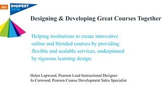 Designing & Developing Great Courses Together
Helen Lapwood, Pearson Lead Instructional Designer
Jo Corwood, Pearson Course Development Sales Specialist
Helping institutions to create innovative
online and blended courses by providing
flexible and scalable services, underpinned
by rigorous learning design.
 