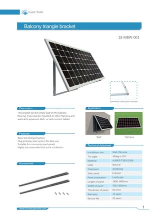 Description
Technical datasheet
Features
Accessories
Wall Flat area
Application
Installa�on site
Tilt angle
Material
Color
Treatment
Solar panel
Panel orienta�on
Length of panel
Width of panel
Thinckness of panel
Warranty
Service life
Wall, ﬂat area
36deg or DIY
AL6005-T5&SUS304
Natural
Anodizing
Framed
Landscape
1400-2400mm
700-1300mm
No limit
12 years
25 years
Basic but strong structure
Plug and play solar system for daily use
Suitable for commonly-sized panels
Highly pre-assembled and quick installa�on
This bracket can be simply load on the balcony
ﬂooring. It can also be mounted on other ﬂat area and
walls with expansion bolts, or with cement ballast.
Balcony triangle bracket
SS-MBW-001
Commonly-sized panels oriented
1
 
