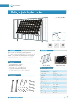 3
Description
Technical datasheet
Railing adjustable pillar bracket
Features
Accessories
Balcony railing Balcony with wall
Application
Tilt angle adjustable structure
Li�le extra space required
No damage to the building structure
Suitable for commonly-sized panels
Highly pre-assembled and quick installa�on
This bracket can be simply load on the balcony
ﬂooring or be a�ached to balcony railings with curved
hooks. It can also be mounted on other ﬂat area and
walls with expansion bolts, or with cement ballast.
SS-MBW-003
Installa�on site
Title angle
Material
Color
Treatment
Solar panel
Panel orienta�on
Length of panel
Width of panel
Thinckness of panel
Warranty
Service life
Balcony
15-30deg
AL6005-T5&SUS304
Natural
Anodizing
Framed
Landscape
1400-2400mm
700-1300mm
No limit
12 years
25 years
Resale Packing Tilt angle adjustable
 