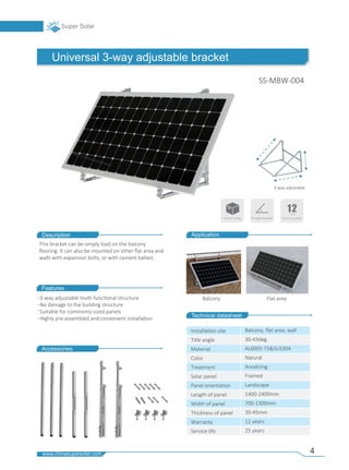 4
Accessories
Technical datasheet
Universal 3-way adjustable bracket
Description
Features
Balcony Flat area
Application
Installa�on site
Title angle
Material
Color
Treatment
Solar panel
Panel orienta�on
Length of panel
Width of panel
Thickness of panel
Warranty
Service life
Balcony, ﬂat area, wall
30-43deg
AL6005-T5&SUS304
Natural
Anodizing
Framed
Landscape
1400-2400mm
700-1300mm
30-45mm
12 years
25 years
This bracket can be simply load on the balcony
ﬂooring. It can also be mounted on other ﬂat area and
walls with expansion bolts, or with cement ballast.
3-way adjustable
3-way adjustable mul�-func�onal structure
No damage to the building structure
Suitable for commonly-sized panels
Highly pre-assembled and convenient installa�on
SS-MBW-004
Resale Packing Tilt angle adjustable
 