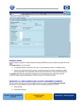 13/12/20029
PROJECT SYSTEM USER MANUAL
for BALCO
 Hewlett-Packard
- confidential -
Prepared by : Kallol Sengupta
PROJECT STOCK
Use this indicator to specify for materials requirements planning (MRP)/procurement whether the project has its own
stock.
With project stock you can for instance:
• In multi-level production, keep track of the cost in a work breakdown structure in a detailed manner.
• Examine the material components required in a project with regard to inventory management or MRP
planning seperately. This is particularly useful for components that have a long procurement lead time.
In valuated project stock the materials are managed on both a quantity basis and a value basis; all goods
movements trigger corresponding postings in the stock accounts in Financial Accounting.
INDICATOR: ALL WBS ELEMENTS ARE ACCOUNT ASSIGNMENT ELEMENTS
With this indicator you determine that all the WBS elements you create are account assignment elements
(An element in a work breakdown structure (WBS) to which the following postings can be made:
• Actual postings
• Commitment postings )
 