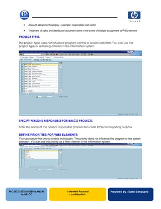 13/12/200212
• Account assignment category - example: responsible cost center
• Treatment of sales and distribution document items in the event of multiple assignment to WBS element
PROJECT TYPES:
The project type does not influence program control or screen selection. You can use the
project type as a filtering criterion in the information system.
SPECIFY PERSONS RESPONSIBLE FOR BALCO PROJECTS
Enter the name of the persons responsible (Transaction code OPS6) for reporting purpose
DEFINE PRIORITIES FOR WBS ELEMENTS
You can specify the priority criteria individually. The priority does not influence the program or the screen
selection. You can use the priority as a filter criterion in the information system.
PROJECT SYSTEM USER MANUAL
for BALCO
 Hewlett-Packard
- confidential -
Prepared by : Kallol Sengupta
 
