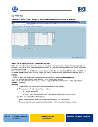 13/12/200213
NETWORKS
Menu path: IMG-> Project System -> Structures -> Operative Structures -> Network
MAINTAIN AUTHORIZATION KEY FOR NETWORKS
In this step you define authorization keys which you can use to set up authorization checks when you manually set
or delete a user status. When the system sets a user status as a reaction to business transaction, it does not perform
an authorization check.
When you set or delete a user status, the system checks whether the user is authorized for this action. In addition to
the status profile and the object type, the system also checks the authorization key assigned to the user status in
question.
Example
You want to define that certain user statuses can be changed only by a specified employee group.
To do this, create an authorization key and assign it to the relevant user statuses.
In the general authorization maintenance you can then assign authorizations for this key via the authorization
object B_USERSTAT.
Activities
1. Check whether you want to define authorizations for your user statuses.
2. If necessary, create authorization keys as follows:
a) Choose "New entries".
b) Enter a key and an explanatory text in the appropriate fields and choose "Save".
You have now created the authorization key.
3. Assign the authorization key to one or more user statuses in your status profile.
4. Define corresponding authorizations and include them in the relevant authorization profiles.
PROJECT SYSTEM USER MANUAL
for BALCO
 Hewlett-Packard
- confidential -
Prepared by : Kallol Sengupta
 