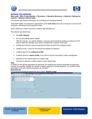 13/12/200214
SETTINGS FOR NETWORK
Menu path: IMG-> Project System -> Structures -> Operative Structures -> Network-> Settings for
network -> Maintain network types
The network type contains information for controlling and managing networks.
In the SAP System, the network is a special form of the work order which has a structure in common with
production, maintenance and inspection orders.
Every network you create must have a network type allocated to it.
The network type determines:
• the order category
• the CO (controlling) partner update
With the indicator, you specify whether a summary record should be written per network if a CO
partner object (for example, cost center) is settled with a network of this type.
• whether the network is used for planning and does not add to the assigned values
• residence times 1 and 2 for the archival and deletion of networks
• a default value for the settlement profile
• a default value for a status profile, if you want to use the user status in status management
• allocation of the network type to a number range
You have to allocate a number range to every network type.
Note
In addition to the general parameters at plant level, the network also requires parameters at plant level,
showing, for example, whether the network is header-assigned or activity assigned. You maintain these
parameters in the step "Define parameters for networks".
Requirements
You must have already processed the menu option "Number range".
PROJECT SYSTEM USER MANUAL
for BALCO
 Hewlett-Packard
- confidential -
Prepared by : Kallol Sengupta
 