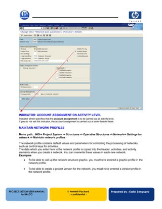 13/12/200216
PROJECT SYSTEM USER MANUAL
for BALCO
 Hewlett-Packard
- confidential -
Prepared by : Kallol Sengupta
INDICATOR: ACCOUNT ASSIGNMENT ON ACTIVITY LEVEL
Indicator which specifies that the account assignment is to be carried out at activity level.
If you do not set this indicator, the account assignment is carried out at order header level.
MAINTAIN NETWORK PROFILES
Menu path: IMG-> Project System -> Structures -> Operative Structures -> Network-> Settings for
network -> Maintain network profiles
The network profile contains default values and parameters for controlling the processing of networks,
such as control keys for activities.
The data which you enter here in the network profile is copied into the header, activities, and activity
elements when you create a network. You can overwrite these values in each new network.
Examples
• To be able to call up the network structure graphic, you must have entered a graphic profile in the
network profile.
• To be able to create a project version for the network, you must have entered a version profile in
the network profile.
 