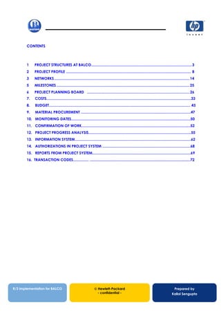 CONTENTS
1 PROJECT STRUCTURES AT BALCO................................................................................................3
2 PROJECT PROFILE ....................................................................................................................... 8
3 NETWORKS .................................................................................................................................14
5 MILESTONES ...............................................................................................................................25
6 PROJECT PLANNING BOARD ..................................................................................................26
7. COSTS..........................................................................................................................................33
8. BUDGET....................................................................................................................................... 43
9. MATERIAL PROCUREMENT .........................................................................................................47
10. MONITORING DATES..................................................................................................................50
11. CONFIRMATION OF WORK........................................................................................................52
12. PROJECT PROGRESS ANALYSIS..................................................................................................55
13. INFORMATION SYSTEM...............................................................................................................62
14. AUTHORIZATIONS IN PROJECT SYSTEM ....................................................................................68
15. REPORTS FROM PROJECT SYSTEM..............................................................................................69
16. TRANSACTION CODES............... ................................................................................................72
13/12/200213/12/200213/12/2002
R/3 implementation for BALCO  Hewlett-Packard
- confidential -
Prepared by
Kallol Sengupta
 