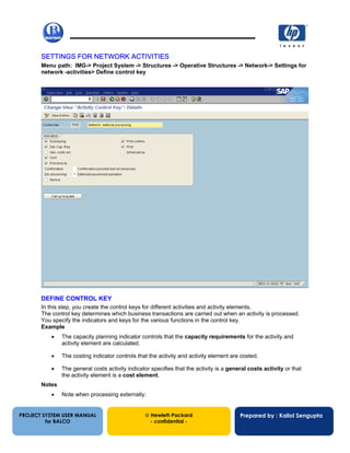 13/12/200218
SETTINGS FOR NETWORK ACTIVITIES
Menu path: IMG-> Project System -> Structures -> Operative Structures -> Network-> Settings for
network -activities> Define control key
DEFINE CONTROL KEY
In this step, you create the control keys for different activities and activity elements.
The control key determines which business transactions are carried out when an activity is processed.
You specify the indicators and keys for the various functions in the control key.
Example
• The capacity planning indicator controls that the capacity requirements for the activity and
activity element are calculated.
• The costing indicator controls that the activity and activity element are costed.
• The general costs activity indicator specifies that the activity is a general costs activity or that
the activity element is a cost element.
Notes
• Note when processing externally:
PROJECT SYSTEM USER MANUAL
for BALCO
 Hewlett-Packard
- confidential -
Prepared by : Kallol Sengupta
 