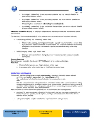 13/12/200219
o If you select the key Data for ext.processing possible, you can maintain data for an
externally processed activity.
o If you select the key Data for ext.processing required, you must maintain data for the
externally processed activity.
The activity then becomes an externally processed activity.
o If you select the key Data for ext. processing not permitted, you cannot maintain data for
an externally processed activity.
Externally processed activity : A category of network activity describing activities that are performed outside
your company.
For example, if you request an engineering firm to design a machine, this is an activity processed externally.
• For capacity planning and scheduling, please note:
o The indicator capacity_planning determines the capacity requirements for a certain date.
If you have not set any constraints in the activities, you have to maintain the Scheduling
indicator so the system will calculate the capacity requirements using the activity
duration.
• When changing control keys, please note:
o Changes to the control keys change business transactions and if necessary also the
activity data.
Standard settings
Control keys are created in the standard SAP R/3 System for every transaction type.
Activities
1. Check whether you can use the pre-defined control keys.
2. If necessary, define further control keys for the different transaction types.
INDICATOR: SCHEDULING
This indicator specifies that the following objects are scheduled if specified in the control key you selected:
activities and activity elements in the Project System (PS)
The earliest and latest dates for activity elements are determined.
Note
Note that sub-operations and activity elements are scheduled in relation to the superior operation or activity
and secondary resources are scheduled in relation to the superior phase. Therefore, you should only use a
control key with this indicator for a sub-operation, activity element or secondary resource, only if the superior
operation, activity or superior phase is also scheduled.
If the indicator is not set, for example, for operations used as documentation, the following applies:
• Activities (PS) are scheduled with a duration of 0, which means start and finish dates correspond to the
finish of the previous operation, activity or phase, even if you entered a duration different than 0 in the
operation, activity or phase.
• Activity elements (PS) keep the dates from the superior operation, activity or phase.
PROJECT SYSTEM USER MANUAL
for BALCO
 Hewlett-Packard
- confidential -
Prepared by : Kallol Sengupta
 