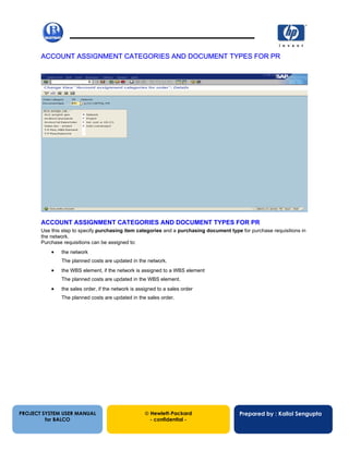 13/12/200220
ACCOUNT ASSIGNMENT CATEGORIES AND DOCUMENT TYPES FOR PR
ACCOUNT ASSIGNMENT CATEGORIES AND DOCUMENT TYPES FOR PR
Use this step to specify purchasing item categories and a purchasing document type for purchase requisitions in
the network.
Purchase requisitions can be assigned to:
• the network
The planned costs are updated in the network.
• the WBS element, if the network is assigned to a WBS element
The planned costs are updated in the WBS element.
• the sales order, if the network is assigned to a sales order
The planned costs are updated in the sales order.
PROJECT SYSTEM USER MANUAL
for BALCO
 Hewlett-Packard
- confidential -
Prepared by : Kallol Sengupta
 