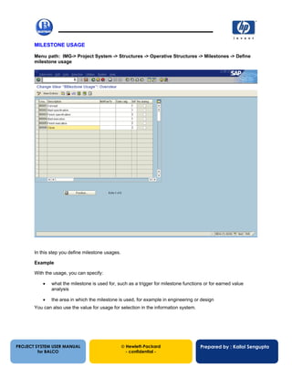 13/12/200224
MILESTONE USAGE
Menu path: IMG-> Project System -> Structures -> Operative Structures -> Milestones -> Define
milestone usage
In this step you define milestone usages.
Example
With the usage, you can specify:
• what the milestone is used for, such as a trigger for milestone functions or for earned value
analysis
• the area in which the milestone is used, for example in engineering or design
You can also use the value for usage for selection in the information system.
PROJECT SYSTEM USER MANUAL
for BALCO
 Hewlett-Packard
- confidential -
Prepared by : Kallol Sengupta
 