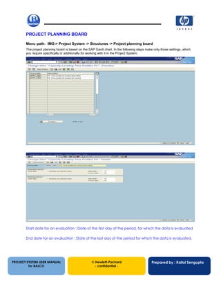 13/12/200225
PROJECT PLANNING BOARD
Menu path: IMG-> Project System -> Structures -> Project planning board
The project planning board is based on the SAP Gantt chart. In the following steps make only those settings, which
you require specifically or additionally for working with it in the Project System.
Start date for an evaluation : Date of the first day of the period, for which the data is evaluated
End date for an evaluation : Date of the last day of the period for which the data is evaluated.
PROJECT SYSTEM USER MANUAL
for BALCO
 Hewlett-Packard
- confidential -
Prepared by : Kallol Sengupta
 