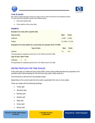 13/12/200226
TYPE OF ENTRY
Key used to specify the type of entry you want to use to enter the limits for the evaluation period.
You can enter the evaluation period in two different ways:
• Entry with specific date
• Entry relative to the current date
EXAMPLE
Example of an entry with a specific date:
Type of entry Start Finish
CalMonth 3.1994 6.1994
CalDay 3.2.1994 11.31.94
Examples of an entry relative to a current day, for example, the 01.14.1994:
Type of entry Start Finish
CalDays -10 +20
This generates an evaluation period from 01.04.1994 to the 02.03.1994.
Type of entry Start Finish
CalWeeks -1 +2
This generates an evaluation period from 01.03.1994 to the 01.30.1994.
DEFINE PROFILES FOR TIME SCALES
In this work step you define the time scale profile. A time scale profile describes the properties of all
possible scales using headings for the time axis (day scale, week scale etc.).
The time fence is derived from the possible scales.
Depending on the current scale the time scale is generated from one or more scales.
There are scales with the following headings:
• Yearly split
• Quarterly split
• Monthly split
• Weekly split
• Daily split
• Hourly split
• Minute split
PROJECT SYSTEM USER MANUAL
for BALCO
 Hewlett-Packard
- confidential -
Prepared by : Kallol Sengupta
 