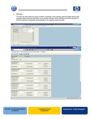 13/12/200227
• Shift split
To show the shift scale you have to select a capacity in the capacity planning table whose shift
calendar determines the shift split. It you set the indicator Show shift then the shift calendar for
the first capacity is displayed automatically in the capacity planning table.
PROJECT SYSTEM USER MANUAL
for BALCO
 Hewlett-Packard
- confidential -
Prepared by : Kallol Sengupta
 