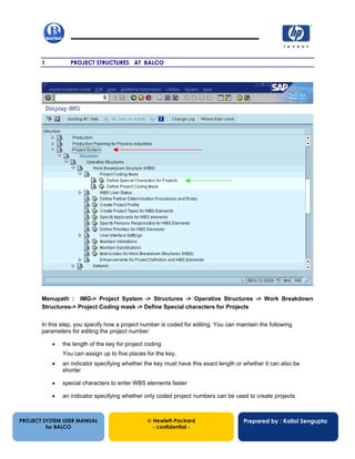 13/12/20021
1 PROJECT STRUCTURES AT BALCO
Menupath : IMG-> Project System -> Structures -> Operative Structures -> Work Breakdown
Structures-> Project Coding mask -> Define Special characters for Projects
In this step, you specify how a project number is coded for editing. You can maintain the following
parameters for editing the project number:
• the length of the key for project coding
You can assign up to five places for the key.
• an indicator specifying whether the key must have this exact length or whether it can also be
shorter
• special characters to enter WBS elements faster
• an indicator specifying whether only coded project numbers can be used to create projects
PROJECT SYSTEM USER MANUAL
for BALCO
 Hewlett-Packard
- confidential -
Prepared by : Kallol Sengupta
 