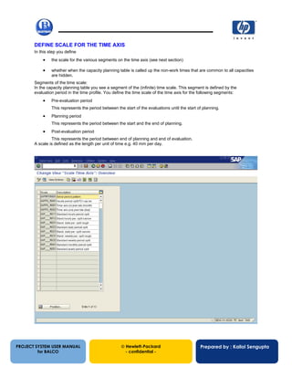13/12/200228
DEFINE SCALE FOR THE TIME AXIS
In this step you define
• the scale for the various segments on the time axis (see next section)
• whether when the capacity planning table is called up the non-work times that are common to all capacities
are hidden.
Segments of the time scale:
In the capacity planning table you see a segment of the (infinite) time scale. This segment is defined by the
evaluation period in the time profile. You define the time scale of the time axis for the following segments:
• Pre-evaluation period
This represents the period between the start of the evaluations until the start of planning.
• Planning period
This represents the period between the start and the end of planning.
• Post-evaluation period
This represents the period between end of planning and end of evaluation.
A scale is defined as the length per unit of time e.g. 40 mm per day.
PROJECT SYSTEM USER MANUAL
for BALCO
 Hewlett-Packard
- confidential -
Prepared by : Kallol Sengupta
 