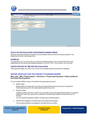 13/12/200229
PROJECT SYSTEM USER MANUAL
for BALCO
 Hewlett-Packard
- confidential -
Prepared by : Kallol Sengupta
SCALE FACTOR EVALUATION LEAD PERIOD/PLANNING PERIOD
Gives the relationship between the scale for the pre-evaluation period and that for the planning period. The
relationship is shown in percentage terms.
EXAMPLES
You selected 40 mm (=4 cm) per day as a scale for the planning period. If you now enter 20.00 (%) as the
relationship then the scale for the evaluation lead-time is: 40 mm * 20 % = 8 mm, that is, 0.8 cm per day.
LENGTH PER UNIT OF TIME FOR THE EVALUATION
Value giving the length over which a unit of time of the evaluation preliminary lead-time is displayed.
DEFINE PROFILES FOR THE PROJECT PLANNING BOARD
Menu path: IMG-> Project System -> Structures -> Project planning board -> Define profiles for
the Project Planning Board
You can maintain different values in the profile of the project planning board:
• Default values
Default values are copied when you call up the project planning board and you can change them
interactively once you're in the project planning board at any time.
• Graphics profile
A graphics profile must exist in order for you to be able to call up the project planning board. The graphics
profile has a name and a group and is composed of several simple profiles for colors and forms, for
example.
You can maintain the graphics profile in Customizing for all SAP graphics.
• Fields that are displayed in the table area of the project planning board
You can group all fields to be displayed in the table area into a profile.
 