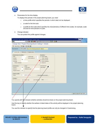 13/12/200230
• Parameters for the time display
To display time periods in the project planning board, you need
o a time profile which specifies the periods in which data is to be displayed
o a scale for the time axis
o a profile for the scale which specifies the characteristics of different time scales, for example, scale
and text for time periods of a year.
• Change indicator
You can protect the profile against changes.
You specify with this indicator whether activities should be shown on the project planning board.
Use this key to specify whether the earliest or latest dates of the activity will be displayed in the project planning
board.
You use this indicator to specify that the planning board profile can only be changed in Customizing.
PROJECT SYSTEM USER MANUAL
for BALCO
 Hewlett-Packard
- confidential -
Prepared by : Kallol Sengupta
 