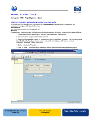 13/12/200232
PROJECT SYSTEM : COSTS
Menu path: IMG-> Project System -> Costs
ACTIVATE PROJECT MANAGEMENT IN CONTROLLING AREA
In this step, you can use the control indicators in the controlling area to activate project management and
commitment management for a controlling area.
Requirements
You must have created a controlling area in full.
Activities
Activate project management and, if desired, commitment management for projects in the controlling area, as follows:
1. Choose the controlling area for which you want to activate project management.
2. Choose "Activate components/Control indicators".
3. If the controlling area was created for more than one year, choose the a fiscal year. The control indicators
take effect from the fiscal year chosen and are relevant for all fiscal years following the one last
maintained. Press the "Details" pushbutton.
4. Set the indicator for "Projects".
5. Enter "1" in the "Commitment mgmt" field if you want to use commitment management for projects.
PROJECT SYSTEM USER MANUAL
for BALCO
 Hewlett-Packard
- confidential -
Prepared by : Kallol Sengupta
 