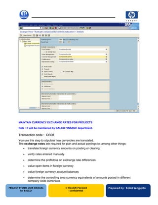 13/12/200233
PROJECT SYSTEM USER MANUAL
for BALCO
 Hewlett-Packard
- confidential -
Prepared by : Kallol Sengupta
MAINTAIN CURRENCY EXCHANGE RATES FOR PROJECTS
Note : It will be maintained by BALCO FINANCE department.
Transaction code : OB08
You use this step to stipulate how currencies are translated.
The exchange rates are required for plan and actual postings to, among other things:
• translate foreign currency amounts on posting or clearing
• verify rates entered manually
• determine the profit/loss on exchange rate differences
• value open items in foreign currency
• value foreign currency account balances
• determine the controlling area currency equivalents of amounts posted in different
company code currencies
 