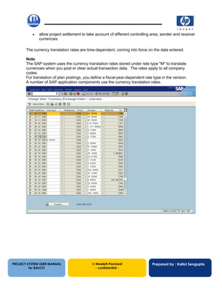 13/12/200234
• allow project settlement to take account of different controlling area, sender and receiver
currencies
The currency translation rates are time-dependent, coming into force on the date entered.
Note
The SAP system uses the currency translation rates stored under rate type "M" to translate
currencies when you post or clear actual transaction data. The rates apply to all company
codes.
For translation of plan postings, you define a fiscal-year-dependent rate type in the version.
A number of SAP application components use the currency translation rates.
PROJECT SYSTEM USER MANUAL
for BALCO
 Hewlett-Packard
- confidential -
Prepared by : Kallol Sengupta
 