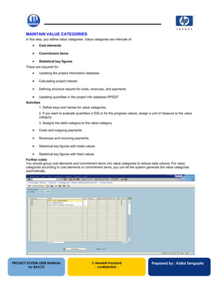 13/12/200235
MAINTAIN VALUE CATEGORIES
In this step, you define value categories. Value categories are intervals of:
• Cost elements
• Commitment items
• Statistical key figures
These are required for:
• Updating the project information database
• Calculating project interest
• Defining structure reports for costs, revenues, and payments
• Updating quantities in the project info database RPSQT
Activities
1. Define keys and names for value categories.
2. If you want to evaluate quantities in EIS or for the progress values, assign a unit of measure to the value
category.
3. Assigne the debit category to the value category.
• Costs and outgoing payments
• Revenues and incoming payments
• Statistical key figures with totals values
• Statistical key figures with fixed values
Further notes
You should group cost elements and commitment items into value categories to reduce data volume. For value
categories according to cost elements or commitment items, you can let the system generate the value categories
automatically.
PROJECT SYSTEM USER MANUAL
for BALCO
 Hewlett-Packard
- confidential -
Prepared by : Kallol Sengupta
 
