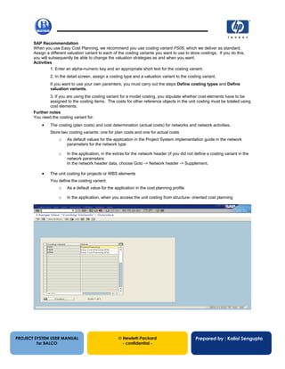 13/12/200237
SAP Recommendation
When you use Easy Cost Planning, we recommend you use costing variant PS06, which we deliver as standard.
Assign a different valuation variant to each of the costing variants you want to use to store costings. If you do this,
you will subsequently be able to change the valuation strategies as and when you want.
Activities
1. Enter an alpha-numeric key and an appropriate short text for the costing variant.
2. In the detail screen, assign a costing type and a valuation variant to the costing variant.
If you want to use your own paramters, you must carry out the steps Define costing types and Define
valuation variants.
3. If you are using the costing variant for a model costing, you stipulate whether cost elements have to be
assigned to the costing items. The costs for other reference objects in the unit costing must be totaled using
cost elements.
Further notes
You need the costing variant for:
• The costing (plan costs) and cost determination (actual costs) for networks and network activities.
Store two costing variants: one for plan costs and one for actual costs
o As default values for the application in the Project System implementation guide in the network
parameters for the network type
o In the application, in the extras for the network header (if you did not define a costing variant in the
network parameters
In the network header data, choose Goto -> Network header -> Supplement.
• The unit costing for projects or WBS elements
You define the costing variant:
o As a default value for the application in the cost planning profile
o In the application, when you access the unit costing from structure- oriented cost planning
PROJECT SYSTEM USER MANUAL
for BALCO
 Hewlett-Packard
- confidential -
Prepared by : Kallol Sengupta
 