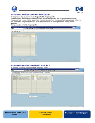 13/12/200238
ASSIGN PLAN PROFILE TO COSTING VARIANT
In this process step you assign the costing variant to the plan profile.
This assignment determines how the system costs and valuates a project with the appropriate plan profile.
You should bear in mind that the system uses the costing variant from the plan profile only as a default value. You
can override this assignment when you create the cost estimate by entering a different costing variant.
Activities
Assign a costing variant to the plan profile.
ASSIGN PLAN PROFILE TO PROJECT PROFILE
In this step, you assign the plan profile to the project profile.
PROJECT SYSTEM USER MANUAL
for BALCO
 Hewlett-Packard
- confidential -
Prepared by : Kallol Sengupta
 