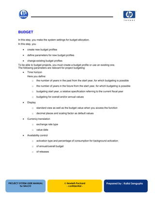 13/12/200242
BUDGET
In this step, you make the system settings for budget allocation.
In this step, you
• create new budget profiles
• define parameters for new budget profiles
• change existing budget profiles
To be able to budget projects, you must create a budget profile or use an existing one.
The following parameters are relevant for project budgeting:
• Time horizon
Here you define:
o the number of years in the past from the start year, for which budgeting is possible
o the number of years in the future from the start year, for which budgeting is possible
o budgeting start year, a relative specification referring to the current fiscal year
o budgeting for overall and/or annual values
• Display
o standard view as well as the budget value when you access the function
o decimal places and scaling factor as default values
• Currency translation
o exchange rate type
o value date
• Availability control
o activation type and percentage of consumption for background activation
o of annual/overall budget
o of releases
PROJECT SYSTEM USER MANUAL
for BALCO
 Hewlett-Packard
- confidential -
Prepared by : Kallol Sengupta
 