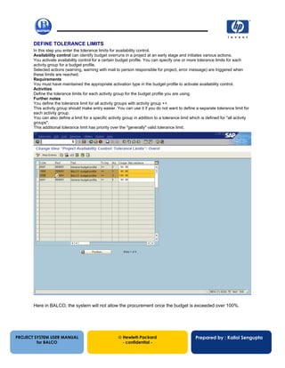 13/12/200245
DEFINE TOLERANCE LIMITS
In this step you enter the tolerance limits for availability control.
Availability control can identify budget overruns in a project at an early stage and initiates various actions.
You activate availability control for a certain budget profile. You can specify one or more tolerance limits for each
activity group for a budget profile.
Selected actions (warning, warning with mail to person responsible for project, error message) are triggered when
these limits are reached.
Requirements
You must have maintained the appropriate activation type in the budget profile to activate availability control.
Activities
Define the tolerance limits for each activity group for the budget profile you are using.
Further notes
You define the tolerance limit for all activity groups with activity group ++.
This activity group should make entry easier. You can use it if you do not want to define a separate tolerance limit for
each activity group.
You can also define a limit for a specific activity group in addition to a tolerance limit which is defined for "all activity
groups".
This additional tolerance limit has priority over the "generally" valid tolerance limit.
Here in BALCO, the system will not allow the procurement once the budget is exceeded over 100%.
PROJECT SYSTEM USER MANUAL
for BALCO
 Hewlett-Packard
- confidential -
Prepared by : Kallol Sengupta
 