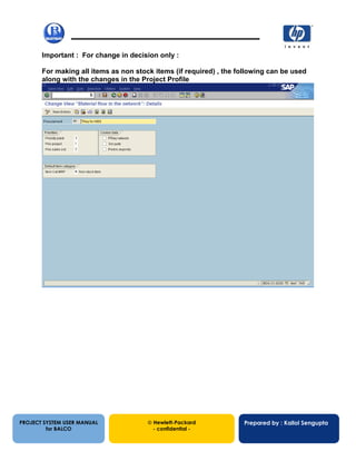 13/12/200247
Important : For change in decision only :
For making all items as non stock items (if required) , the following can be used
along with the changes in the Project Profile
PROJECT SYSTEM USER MANUAL
for BALCO
 Hewlett-Packard
- confidential -
Prepared by : Kallol Sengupta
 
