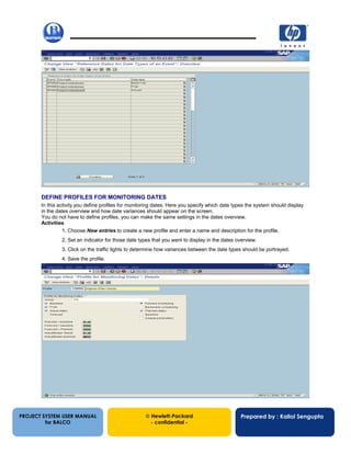 13/12/200250
PROJECT SYSTEM USER MANUAL
for BALCO
 Hewlett-Packard
- confidential -
Prepared by : Kallol Sengupta
DEFINE PROFILES FOR MONITORING DATES
In this activity you define profiles for monitoring dates. Here you specify which date types the system should display
in the dates overview and how date variances should appear on the screen.
You do not have to define profiles, you can make the same settings in the dates overview.
Activities
1. Choose New entries to create a new profile and enter a name and description for the profile.
2. Set an indicator for those date types that you want to display in the dates overview.
3. Click on the traffic lights to determine how variances between the date types should be portrayed.
4. Save the profile.
 
