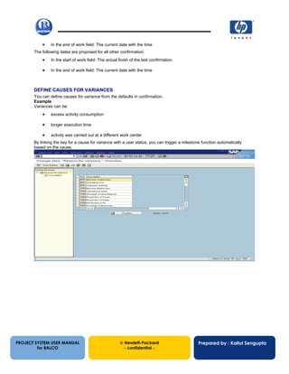 13/12/200253
• In the end of work field: The current date with the time
The following dates are proposed for all other confirmation:
• In the start of work field: The actual finish of the last confirmation
• In the end of work field: The current date with the time
DEFINE CAUSES FOR VARIANCES
You can define causes for variance from the defaults in confirmation.
Example
Variances can be:
• excess activity consumption
• longer execution time
• activity was carried out at a different work center
By linking the key for a cause for variance with a user status, you can trigger a milestone function automatically
based on the cause.
PROJECT SYSTEM USER MANUAL
for BALCO
 Hewlett-Packard
- confidential -
Prepared by : Kallol Sengupta
 