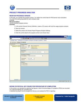 13/12/200254
PROJECT PROGRESS ANALYSIS
MAINTAIN PROGRESS VERSION
In this step, you maintain the progress version. You define the control data for POC/earned value calculation.
You enter this setting separately for each company code.
Example
Recommendation
Use the standard progress version.
Activities
1. In the section General Version Definition, create a CO version with only the usage progress analysis.
2. Save this version.
3. Select the version and choose Project Progress Analysis Settings.
4. Enter the control data for the progress version and choose Save.
DEFINE STATISTICAL KEY FIGURE FOR PERCENTAGE OF COMPLETION
In this activity, you stipulate the statistical key figures in which the percentages of completion (POCs) are recorded.
You make the settings per controlling area.
A statistical key figure must be assigned so that you can evaluate the POC in reporting.
PROJECT SYSTEM USER MANUAL
for BALCO
 Hewlett-Packard
- confidential -
Prepared by : Kallol Sengupta
 